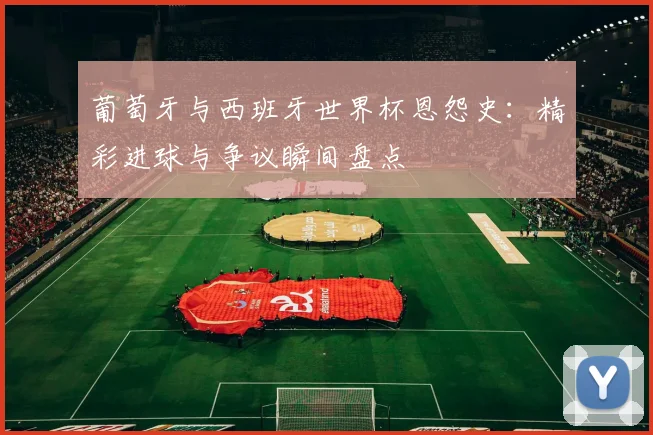 葡萄牙与西班牙世界杯恩怨史：精彩进球与争议瞬间盘点
