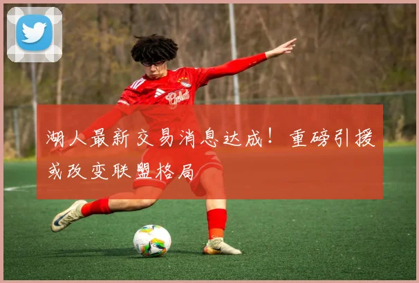 湖人最新交易消息达成！重磅引援或改变联盟格局