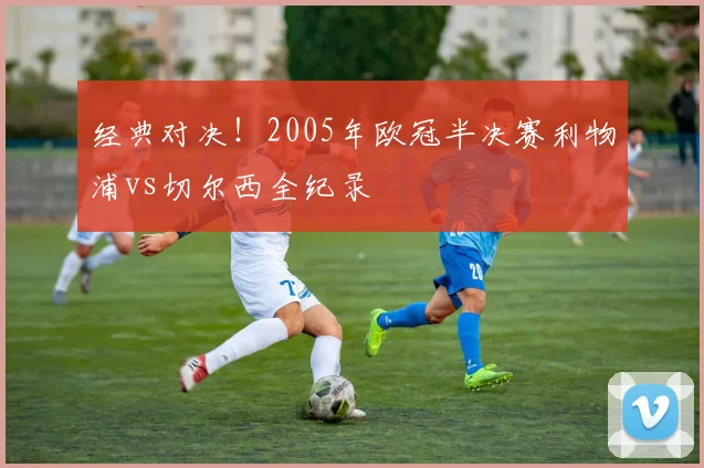 经典对决！2005年欧冠半决赛利物浦vs切尔西全纪录