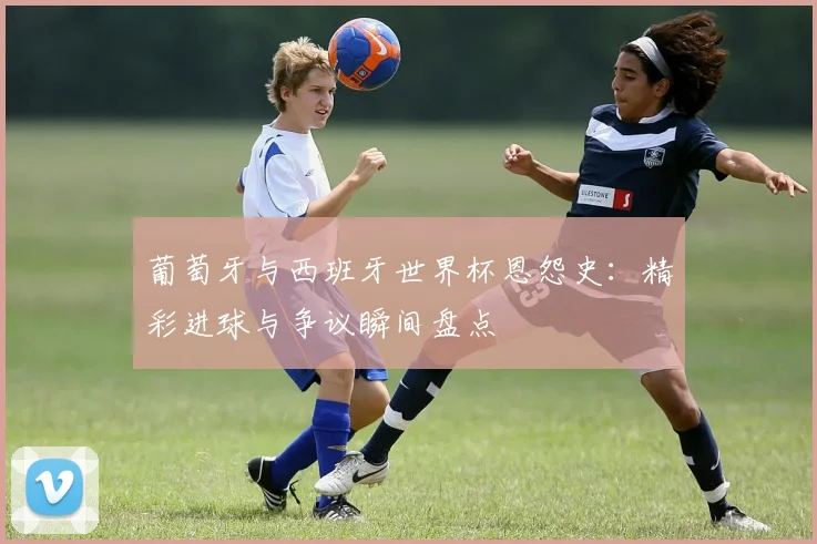 葡萄牙与西班牙世界杯恩怨史：精彩进球与争议瞬间盘点