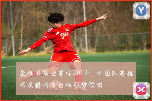 聚焦男篮世界杯2019：中国队赛程深度解析与出线形势预测