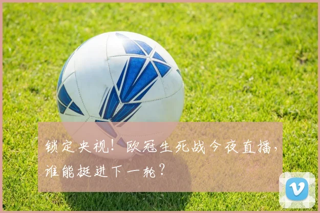 锁定央视！欧冠生死战今夜直播，谁能挺进下一轮？