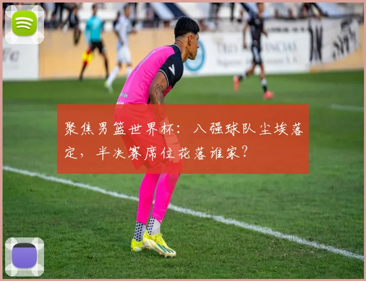 聚焦男篮世界杯：八强球队尘埃落定，半决赛席位花落谁家？