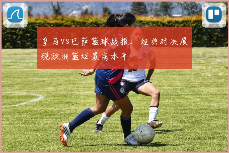 皇马vs巴萨篮球战报：经典对决展现欧洲篮坛最高水平