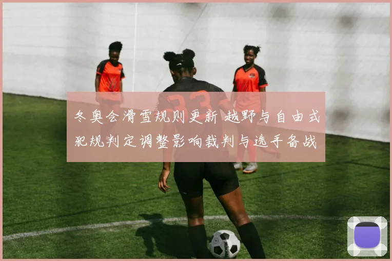 冬奥会滑雪规则更新 越野与自由式犯规判定调整影响裁判与选手备战