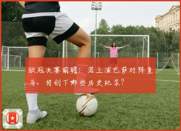 欧冠决赛前瞻：若上演巴萨对阵皇马，将创下哪些历史纪录？