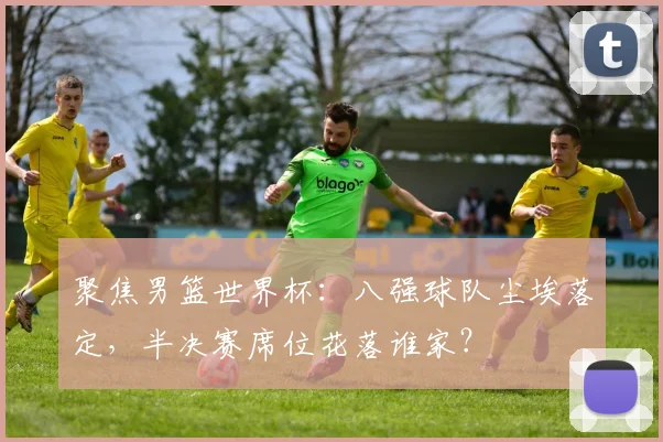聚焦男篮世界杯：八强球队尘埃落定，半决赛席位花落谁家？