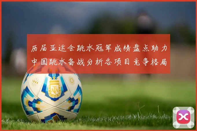 历届亚运会跳水冠军成绩盘点助力中国跳水备战分析各项目竞争格局