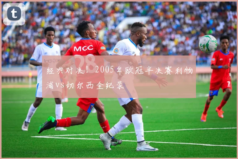 经典对决！2005年欧冠半决赛利物浦vs切尔西全纪录