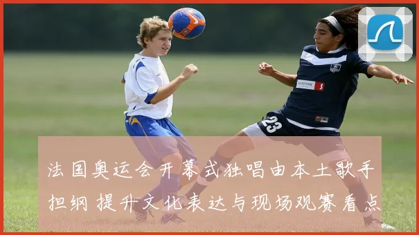 法国奥运会开幕式独唱由本土歌手担纲 提升文化表达与现场观赛看点