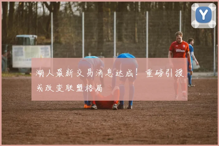 湖人最新交易消息达成！重磅引援或改变联盟格局