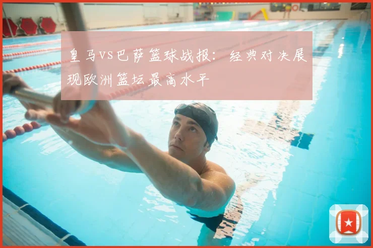 皇马vs巴萨篮球战报：经典对决展现欧洲篮坛最高水平