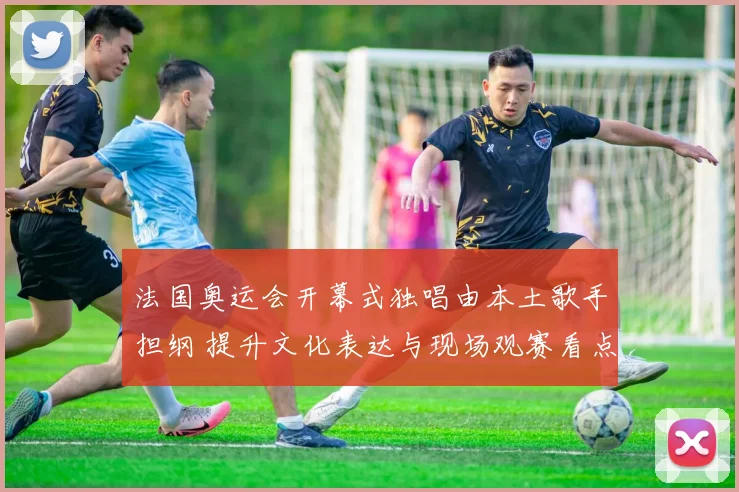 法国奥运会开幕式独唱由本土歌手担纲 提升文化表达与现场观赛看点