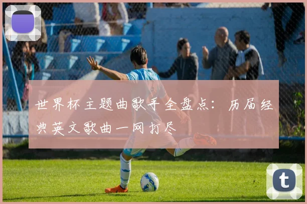 世界杯主题曲歌手全盘点：历届经典英文歌曲一网打尽