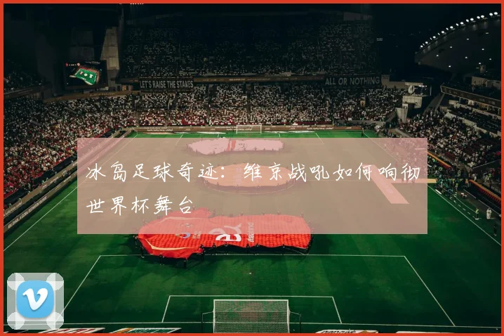 冰岛足球奇迹：维京战吼如何响彻世界杯舞台