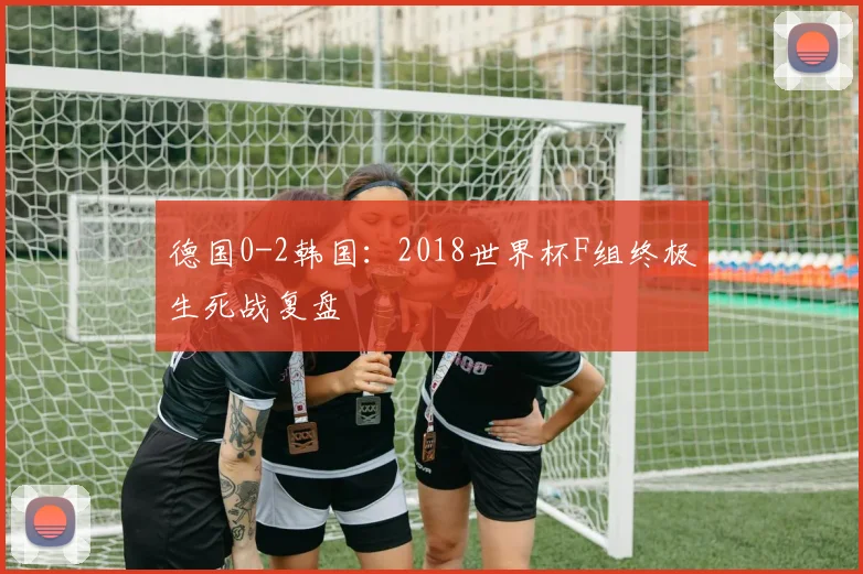 德国0-2韩国:2018世界杯F组终极生死战复盘