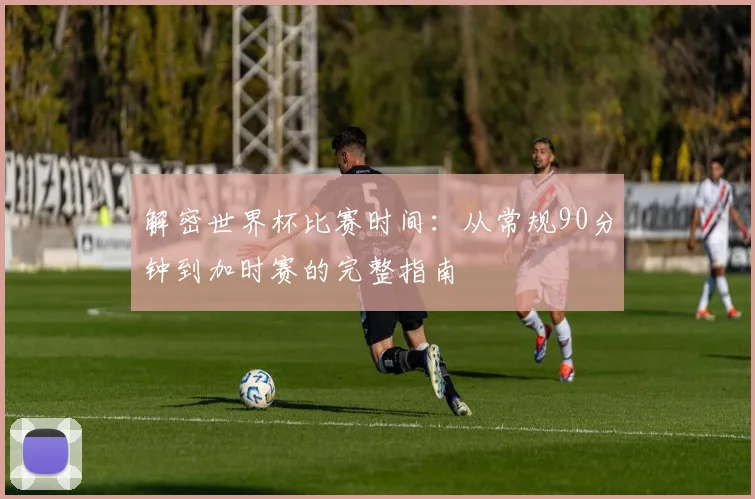 解密世界杯比赛时间：从常规90分钟到加时赛的完整指南