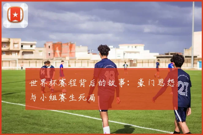 世界杯赛程背后的故事：豪门恩怨与小组赛生死局