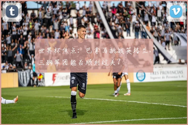 世界杯焦点：巴拿马挑战英格兰，三狮军团能否顺利过关？