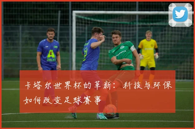 卡塔尔世界杯的革新：科技与环保如何改变足球赛事
