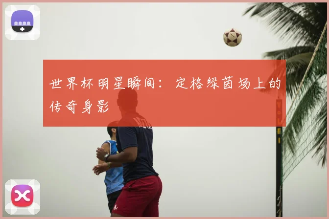 世界杯明星瞬间:定格绿茵场上的传奇身影
