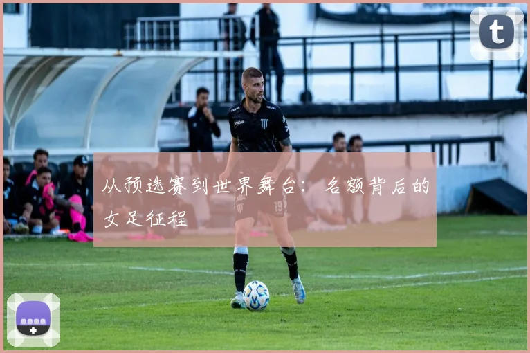 从预选赛到世界舞台:名额背后的女足征程