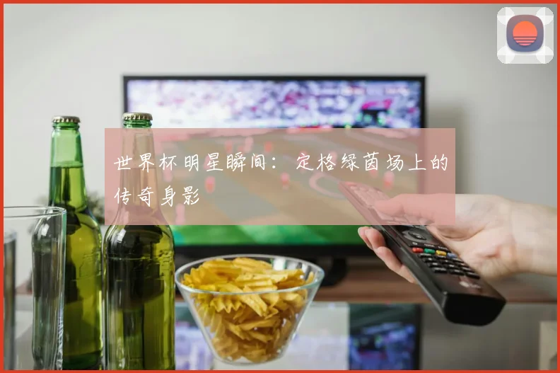 世界杯明星瞬间:定格绿茵场上的传奇身影