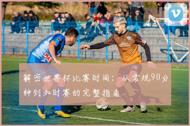 解密世界杯比赛时间：从常规90分钟到加时赛的完整指南