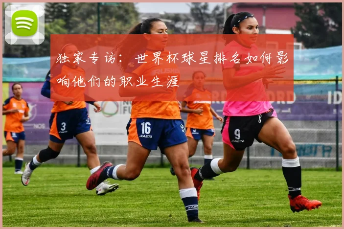 独家专访:世界杯球星排名如何影响他们的职业生涯