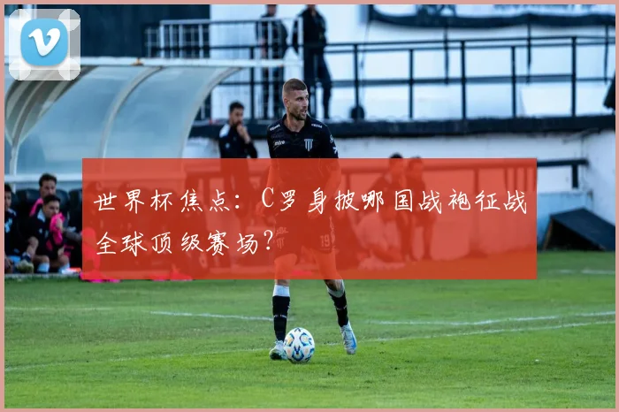 世界杯焦点：C罗身披哪国战袍征战全球顶级赛场？