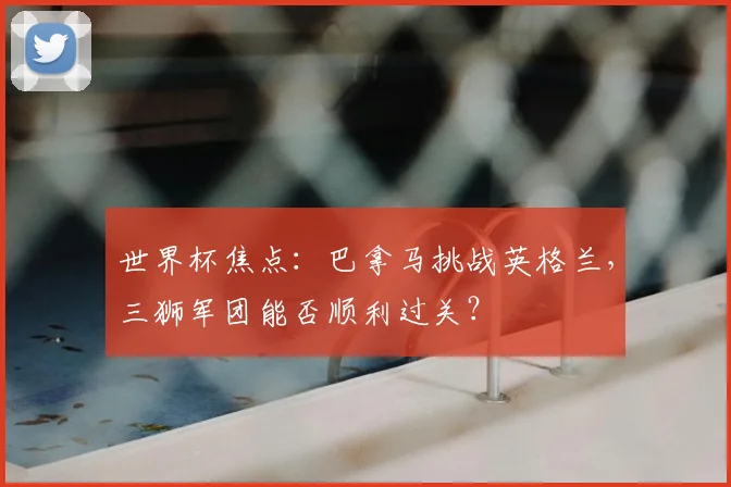 世界杯焦点：巴拿马挑战英格兰，三狮军团能否顺利过关？